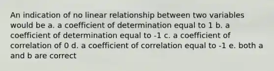 An indication of no linear relationship between two variables would be a. a coefficient of determination equal to 1 b. a coefficient of determination equal to -1 c. a coefficient of correlation of 0 d. a coefficient of correlation equal to -1 e. both a and b are correct