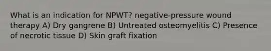 What is an indication for NPWT? negative-pressure wound therapy A) Dry gangrene B) Untreated osteomyelitis C) Presence of necrotic tissue D) Skin graft fixation