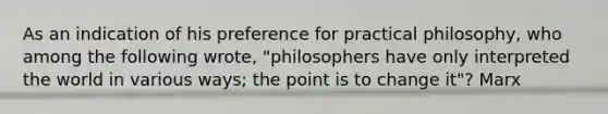 As an indication of his preference for practical philosophy, who among the following wrote, "philosophers have only interpreted the world in various ways; the point is to change it"? Marx