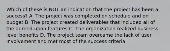 Which of these is NOT an indication that the project has been a success? A. The project was completed on schedule and on budget B. The project created deliverables that included all of the agreed-upon features C. The organization realized business-level benefits D. The project team overcame the lack of user involvement and met most of the success criteria