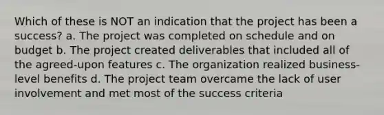 Which of these is NOT an indication that the project has been a success? a. The project was completed on schedule and on budget b. The project created deliverables that included all of the agreed-upon features c. The organization realized business-level benefits d. The project team overcame the lack of user involvement and met most of the success criteria