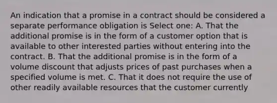 An indication that a promise in a contract should be considered a separate performance obligation is Select one: A. That the additional promise is in the form of a customer option that is available to other interested parties without entering into the contract. B. That the additional promise is in the form of a volume discount that adjusts prices of past purchases when a specified volume is met. C. That it does not require the use of other readily available resources that the customer currently