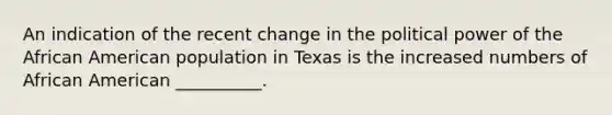 An indication of the recent change in the political power of the African American population in Texas is the increased numbers of African American __________.