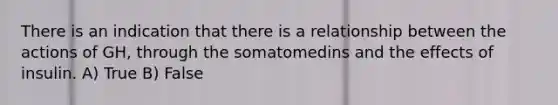 There is an indication that there is a relationship between the actions of GH, through the somatomedins and the effects of insulin. A) True B) False