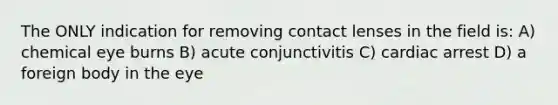 The ONLY indication for removing contact lenses in the field is: A) chemical eye burns B) acute conjunctivitis C) cardiac arrest D) a foreign body in the eye