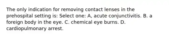 The only indication for removing contact lenses in the prehospital setting is: Select one: A, acute conjunctivitis. B. a foreign body in the eye. C. chemical eye burns. D. cardiopulmonary arrest.