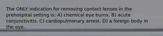 The ONLY indication for removing contact lenses in the prehospital setting is: A) chemical eye burns. B) acute conjunctivitis. C) cardiopulmonary arrest. D) a foreign body in the eye.