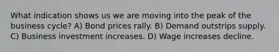 What indication shows us we are moving into the peak of the business cycle? A) Bond prices rally. B) Demand outstrips supply. C) Business investment increases. D) Wage increases decline.