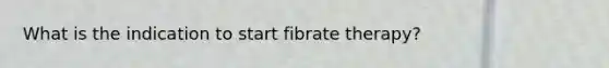 What is the indication to start fibrate therapy?