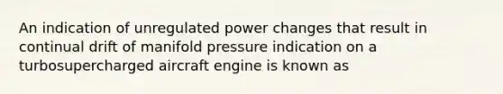 An indication of unregulated power changes that result in continual drift of manifold pressure indication on a turbosupercharged aircraft engine is known as