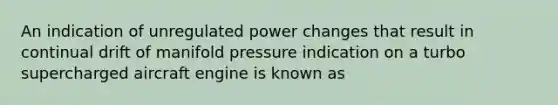 An indication of unregulated power changes that result in continual drift of manifold pressure indication on a turbo supercharged aircraft engine is known as