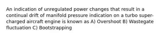 An indication of unregulated power changes that result in a continual drift of manifold pressure indication on a turbo super-charged aircraft engine is known as A) Overshoot B) Wastegate fluctuation C) Bootstrapping