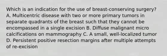 Which is an indication for the use of breast-conserving surgery? A. Multicentric disease with two or more primary tumors in separate quadrants of the breast such that they cannot be encompassed in a single excision B. Diffuse malignant micro calcifications on mammography C. A small, well-localized tumor D. Persistent positive resection margins after multiple attempts of re-excision