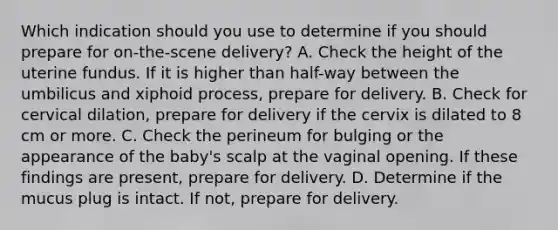 Which indication should you use to determine if you should prepare for​ on-the-scene delivery? A. Check the height of the uterine fundus. If it is higher than​ half-way between the umbilicus and xiphoid​ process, prepare for delivery. B. Check for cervical​ dilation, prepare for delivery if the cervix is dilated to 8 cm or more. C. Check the perineum for bulging or the appearance of the​ baby's scalp at the vaginal opening. If these findings are​ present, prepare for delivery. D. Determine if the mucus plug is intact. If​ not, prepare for delivery.