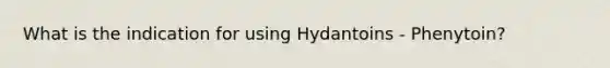 What is the indication for using Hydantoins - Phenytoin?