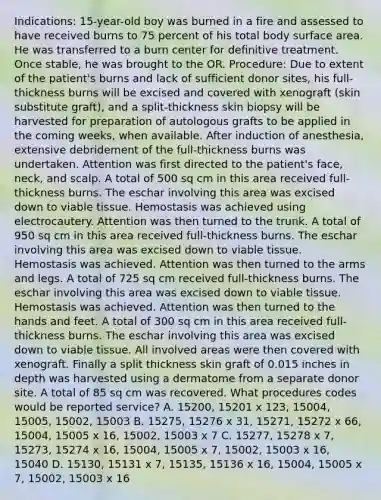 Indications: 15-year-old boy was burned in a fire and assessed to have received burns to 75 percent of his total body surface area. He was transferred to a burn center for definitive treatment. Once stable, he was brought to the OR. Procedure: Due to extent of the patient's burns and lack of sufficient donor sites, his full-thickness burns will be excised and covered with xenograft (skin substitute graft), and a split-thickness skin biopsy will be harvested for preparation of autologous grafts to be applied in the coming weeks, when available. After induction of anesthesia, extensive debridement of the full-thickness burns was undertaken. Attention was first directed to the patient's face, neck, and scalp. A total of 500 sq cm in this area received full-thickness burns. The eschar involving this area was excised down to viable tissue. Hemostasis was achieved using electrocautery. Attention was then turned to the trunk. A total of 950 sq cm in this area received full-thickness burns. The eschar involving this area was excised down to viable tissue. Hemostasis was achieved. Attention was then turned to the arms and legs. A total of 725 sq cm received full-thickness burns. The eschar involving this area was excised down to viable tissue. Hemostasis was achieved. Attention was then turned to the hands and feet. A total of 300 sq cm in this area received full-thickness burns. The eschar involving this area was excised down to viable tissue. All involved areas were then covered with xenograft. Finally a split thickness skin graft of 0.015 inches in depth was harvested using a dermatome from a separate donor site. A total of 85 sq cm was recovered. What procedures codes would be reported service? A. 15200, 15201 x 123, 15004, 15005, 15002, 15003 B. 15275, 15276 x 31, 15271, 15272 x 66, 15004, 15005 x 16, 15002, 15003 x 7 C. 15277, 15278 x 7, 15273, 15274 x 16, 15004, 15005 x 7, 15002, 15003 x 16, 15040 D. 15130, 15131 x 7, 15135, 15136 x 16, 15004, 15005 x 7, 15002, 15003 x 16