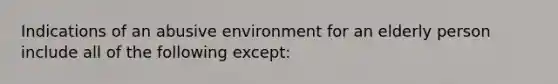 Indications of an abusive environment for an elderly person include all of the following except: