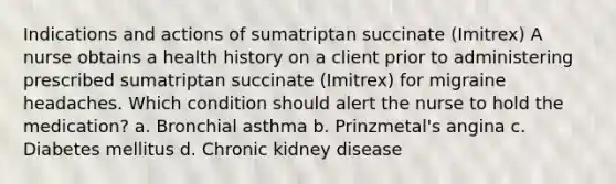 Indications and actions of sumatriptan succinate (Imitrex) A nurse obtains a health history on a client prior to administering prescribed sumatriptan succinate (Imitrex) for migraine headaches. Which condition should alert the nurse to hold the medication? a. Bronchial asthma b. Prinzmetal's angina c. Diabetes mellitus d. Chronic kidney disease