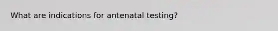 What are indications for antenatal testing?