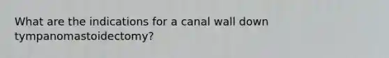 What are the indications for a canal wall down tympanomastoidectomy?