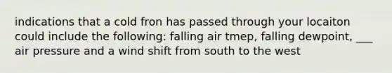 indications that a cold fron has passed through your locaiton could include the following: falling air tmep, falling dewpoint, ___ air pressure and a wind shift from south to the west