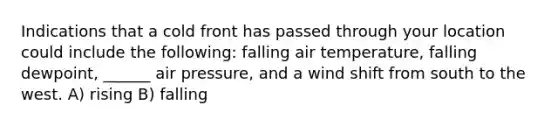 Indications that a cold front has passed through your location could include the following: falling air temperature, falling dewpoint, ______ air pressure, and a wind shift from south to the west. A) rising B) falling