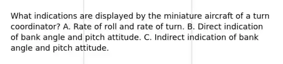 What indications are displayed by the miniature aircraft of a turn coordinator? A. Rate of roll and rate of turn. B. Direct indication of bank angle and pitch attitude. C. Indirect indication of bank angle and pitch attitude.