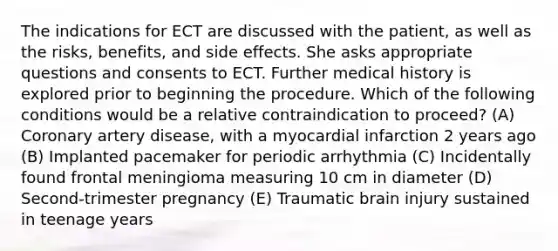 The indications for ECT are discussed with the patient, as well as the risks, benefits, and side effects. She asks appropriate questions and consents to ECT. Further medical history is explored prior to beginning the procedure. Which of the following conditions would be a relative contraindication to proceed? (A) Coronary artery disease, with a myocardial infarction 2 years ago (B) Implanted pacemaker for periodic arrhythmia (C) Incidentally found frontal meningioma measuring 10 cm in diameter (D) Second-trimester pregnancy (E) Traumatic brain injury sustained in teenage years