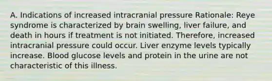 A. Indications of increased intracranial pressure Rationale: Reye syndrome is characterized by brain swelling, liver failure, and death in hours if treatment is not initiated. Therefore, increased intracranial pressure could occur. Liver enzyme levels typically increase. Blood glucose levels and protein in the urine are not characteristic of this illness.