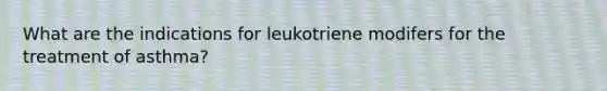 What are the indications for leukotriene modifers for the treatment of asthma?