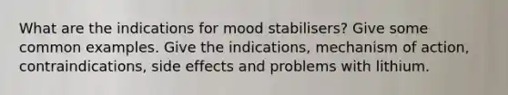 What are the indications for mood stabilisers? Give some common examples. Give the indications, mechanism of action, contraindications, side effects and problems with lithium.