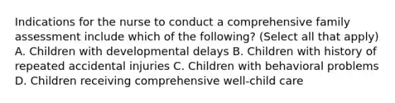 Indications for the nurse to conduct a comprehensive family assessment include which of the following? (Select all that apply) A. Children with developmental delays B. Children with history of repeated accidental injuries C. Children with behavioral problems D. Children receiving comprehensive well-child care