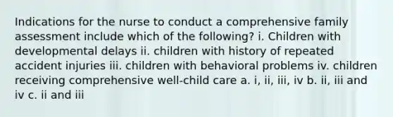 Indications for the nurse to conduct a comprehensive family assessment include which of the following? i. Children with developmental delays ii. children with history of repeated accident injuries iii. children with behavioral problems iv. children receiving comprehensive well-child care a. i, ii, iii, iv b. ii, iii and iv c. ii and iii