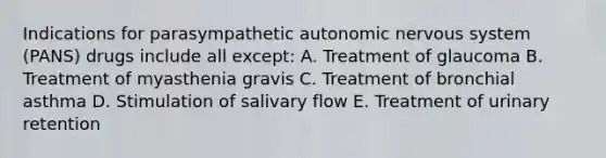 Indications for parasympathetic autonomic nervous system (PANS) drugs include all except: A. Treatment of glaucoma B. Treatment of myasthenia gravis C. Treatment of bronchial asthma D. Stimulation of salivary flow E. Treatment of urinary retention