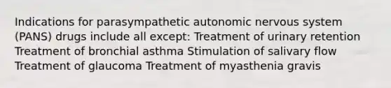 Indications for parasympathetic autonomic nervous system (PANS) drugs include all except: Treatment of urinary retention Treatment of bronchial asthma Stimulation of salivary flow Treatment of glaucoma Treatment of myasthenia gravis