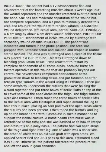 INDICATIONS: The patient had a YV advancement flap and advancement of the hamstring muscles about 3 weeks ago, but the wound separated and the muscles retracted over the area of the bone. She has had moderate separation of the wound but not complete separation, and we plan to minimally debride this area and resuture the wound with tension sutures. DIAGNOSIS: Wound dehiscence, left ischial area, partial. SURGICAL FINDINGS: A 6 cm long by about 4 cm deep wound dehiscence. PROCEDURE PERFORMED: Debridement of ischial wound by curettage with secondary wound closure. PROCEDURE: The patient was intubated and turned in the prone position. The area was prepped with Betadine scrub and solution and draped in routine sterile fashion. The area was curettaged and a piece of the tissue was placed in a culture tube. This was curettaged down to bleeding granulation tissue. I was reluctant to restart by complete debridement of all these areas, because there are factors operative in this wound that are probably beyond our control. We nevertheless completed debridement of the granulation down to bleeding tissue and put far/near, near/far tension type sutures in the wound using #2 Ethibond. I then put some Xeroform underneath the sutures that were holding the wound together and put three boxes of Kerlix Fluffs on top of this to cover some of the open areas on the thigh. The thigh sutures were also removed. I then taped the three boxes of Kerlix Fluffs to the ischial area with Elastoplast and taped around the leg to hold this in place, placing an ABD pad over the open areas where the sutures had been present. I then taped the buttock and leg up on the lumbar area with Elastoplast in such a manner as to support the ischial closure. A home health care nurse was in attendance at this time and she was advised as to how to retape and dress this on a daily basis. The patient had two open areas of the thigh and right lower leg, one of which was a donor site, the other of which was an old skin graft with open areas. We applied Scarlet Red and ABD pads to this area. Estimated blood loss 50 cc. Otherwise, the patient tolerated the procedure well and left the area in good condition.