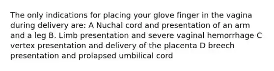 The only indications for placing your glove finger in the vagina during delivery are: A Nuchal cord and presentation of an arm and a leg B. Limb presentation and severe vaginal hemorrhage C vertex presentation and delivery of the placenta D breech presentation and prolapsed umbilical cord