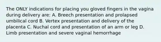 The ONLY indications for placing you gloved fingers in the vagina during delivery are: A. Breech presentation and prolapsed umbilical cord B. Vertex presentation and delivery of the placenta C. Nuchal cord and presentation of an arm or leg D. Limb presentation and severe vaginal hemorrhage