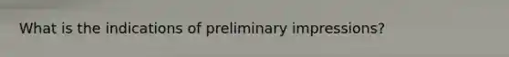 What is the indications of preliminary impressions?