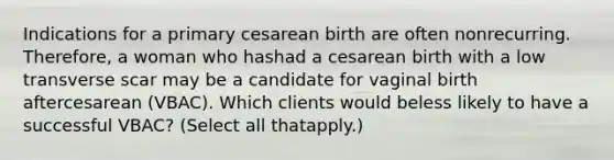 Indications for a primary cesarean birth are often nonrecurring. Therefore, a woman who hashad a cesarean birth with a low transverse scar may be a candidate for vaginal birth aftercesarean (VBAC). Which clients would beless likely to have a successful VBAC? (Select all thatapply.)