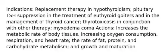 Indications: Replacement therapy in hypothyroidism; pituitary TSH suppression in the treatment of euthyroid goiters and in the management of thyroid cancer; thyrotoxicosis in conjunction with other therapy; myxedema coma Actions: Increases the metabolic rate of body tissues, increasing oxygen consumption, respiration, and heart rate; the rate of fat, protein, and carbohydrate metabolism; and growth and maturation