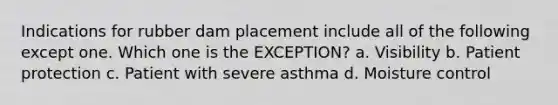 Indications for rubber dam placement include all of the following except one. Which one is the EXCEPTION? a. Visibility b. Patient protection c. Patient with severe asthma d. Moisture control