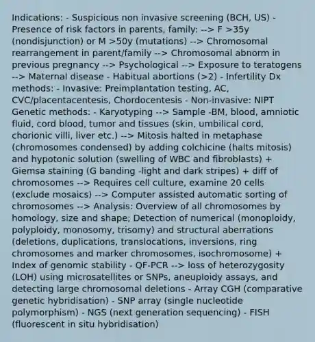 Indications: - Suspicious non invasive screening (BCH, US) - Presence of risk factors in parents, family: --> F >35y (nondisjunction) or M >50y (mutations) --> Chromosomal rearrangement in parent/family --> Chromosomal abnorm in previous pregnancy --> Psychological --> Exposure to teratogens --> Maternal disease - Habitual abortions (>2) - Infertility Dx methods: - Invasive: Preimplantation testing, AC, CVC/placentacentesis, Chordocentesis - Non-invasive: NIPT Genetic methods: - Karyotyping --> Sample -BM, blood, amniotic fluid, cord blood, tumor and tissues (skin, umbilical cord, chorionic villi, liver etc.) --> Mitosis halted in metaphase (chromosomes condensed) by adding colchicine (halts mitosis) and hypotonic solution (swelling of WBC and fibroblasts) + Giemsa staining (G banding -light and dark stripes) + diff of chromosomes --> Requires cell culture, examine 20 cells (exclude mosaics) --> Computer assisted automatic sorting of chromosomes --> Analysis: Overview of all chromosomes by homology, size and shape; Detection of numerical (monoploidy, polyploidy, monosomy, trisomy) and structural aberrations (deletions, duplications, translocations, inversions, ring chromosomes and marker chromosomes, isochromosome) + Index of genomic stability - QF-PCR --> loss of heterozygosity (LOH) using microsatellites or SNPs, aneuploidy assays, and detecting large chromosomal deletions - Array CGH (comparative genetic hybridisation) - SNP array (single nucleotide polymorphism) - NGS (next generation sequencing) - FISH (fluorescent in situ hybridisation)