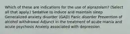 Which of these are indications for the use of alprazolam?​ (Select all that apply.) Sedative to induce and maintain sleep Generalized anxiety disorder (GAD)​ Panic disorder Prevention of alcohol withdrawal Adjunct in the treatment of acute mania and acute psychosis​ Anxiety associated with depression