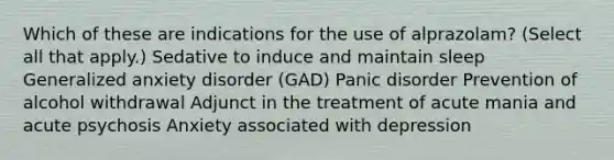 Which of these are indications for the use of alprazolam?​ (Select all that apply.) Sedative to induce and maintain sleep Generalized anxiety disorder (GAD)​ Panic disorder Prevention of alcohol withdrawal Adjunct in the treatment of acute mania and acute psychosis​ Anxiety associated with depression