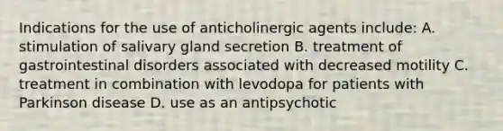 Indications for the use of anticholinergic agents include: A. stimulation of salivary gland secretion B. treatment of gastrointestinal disorders associated with decreased motility C. treatment in combination with levodopa for patients with Parkinson disease D. use as an antipsychotic