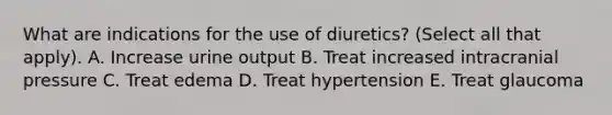 What are indications for the use of diuretics? (Select all that apply). A. Increase urine output B. Treat increased intracranial pressure C. Treat edema D. Treat hypertension E. Treat glaucoma