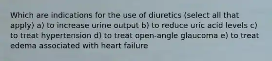 Which are indications for the use of diuretics (select all that apply) a) to increase urine output b) to reduce uric acid levels c) to treat hypertension d) to treat open-angle glaucoma e) to treat edema associated with heart failure