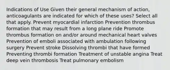 Indications of Use Given their general mechanism of action, anticoagulants are indicated for which of these uses? Select all that apply. Prevent myocardial infarction Prevention thrombus formation that may result from a long plane ride Promote thrombus formation on and/or around mechanical heart valves Prevention of emboli associated with ambulation following surgery Prevent stroke Dissolving thrombi that have formed Preventing thrombi formation Treatment of unstable angina Treat deep vein thrombosis Treat pulmonary embolism