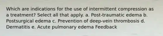 Which are indications for the use of intermittent compression as a treatment? Select all that apply. a. Post-traumatic edema b. Postsurgical edema c. Prevention of deep-vein thrombosis d. Dermatitis e. Acute pulmonary edema Feedback